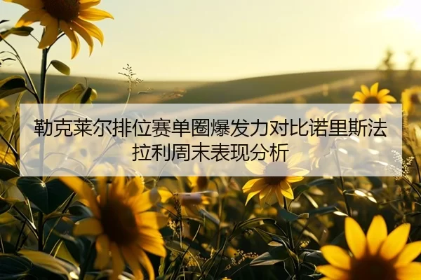 勒克莱尔排位赛单圈爆发力对比诺里斯法拉利周末表现分析